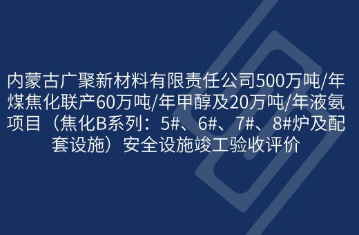内蒙古广聚新材料有限责任公司500万吨/年煤焦化联产60万吨/年甲醇及20万吨/年液氨项目（焦化B系列：5#、6#、7#、8#炉及配套设施）安全设施竣工验收评价